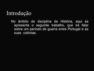 Introdução No âmbito da disciplina de História, aqui se apresenta o seguinte trabalho, que irá falar sobre um período de guerra entre Portugal e as suas  colónias. 