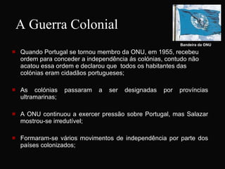 A Guerra Colonial Quando Portugal se tornou membro da ONU, em 1955, recebeu ordem para conceder a independência ás colónias, contudo não acatou essa ordem e declarou que  todos os habitantes das colónias eram cidadãos portugueses;  As colónias passaram a ser designadas por províncias ultramarinas; A ONU continuou a exercer pressão sobre Portugal, mas Salazar mostrou-se irredutível; Formaram-se vários movimentos de independência por parte dos países colonizados;  Bandeira da   ONU 