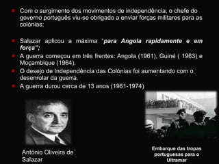 Com o surgimento dos movimentos de independência, o chefe do governo português viu-se obrigado a enviar forças militares para as colónias; Salazar aplicou a máxima “ para Angola rapidamente e em força”;  A guerra começou em três frentes: Angola (1961), Guiné ( 1963) e Moçambique (1964).  O desejo de Independência das Colónias foi aumentando com o desenrolar da guerra. A guerra durou cerca de 13 anos (1961-1974) Embarque das tropas portuguesas para o Ultramar António Oliveira de Salazar 