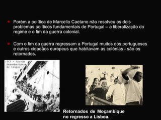Porém a política de Marcello Caetano não resolveu os dois problemas políticos fundamentais de Portugal – a liberalização do regime e o fim da guerra colonial. Com o fim da guerra regressam a Portugal muitos dos portugueses e outros cidadãos europeus que habitavam as colónias - são os retornados.  Retornados de Moçambique no regresso a Lisboa.  