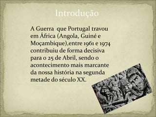 Introdução
A Guerra que Portugal travou
em África (Angola, Guiné e
Moçambique),entre 1961 e 1974
contribuiu de forma decisiva
para o 25 de Abril, sendo o
acontecimento mais marcante
da nossa história na segunda
metade do século XX.
 
