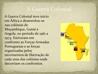 A Guerra Colonial
A Guerra Colonial teve início
em África e desenrolou-se
nas colónias de
Moçambique, Guiné e
Angola, no período de 1961 a
1974. Estiveram em
confronto as Forças Armadas
Portuguesas e as forças
organizadas pelos
movimentos de libertação de
cada uma das colónias onde
decorriam os confrontos.
 