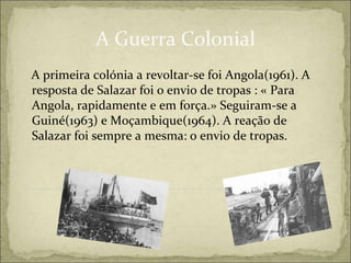 A Guerra Colonial
A primeira colónia a revoltar-se foi Angola(1961). A
resposta de Salazar foi o envio de tropas : « Para
Angola, rapidamente e em força.» Seguiram-se a
Guiné(1963) e Moçambique(1964). A reação de
Salazar foi sempre a mesma: o envio de tropas.
 