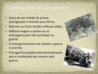 Consequências da guerra:
• Cerca de um milhão de jovens
  portugueses é enviado para África;
• Morrem ou ficam feridos milhares deles;
• Milhares fogem e exilam-se no
  estrangeiro para não participar na
  guerra;
• O encargo financeiro de manter a guerra
  é enorme;
• Portugal fica isolado internacionalmente
  pois é condenado por manter esta
  guerra.
 