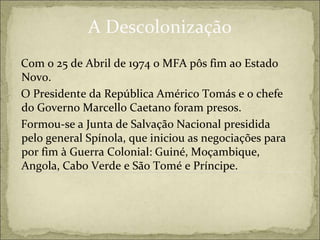 A Descolonização
Com o 25 de Abril de 1974 o MFA pôs fim ao Estado
Novo.
O Presidente da República Américo Tomás e o chefe
do Governo Marcello Caetano foram presos.
Formou-se a Junta de Salvação Nacional presidida
pelo general Spínola, que iniciou as negociações para
por fim à Guerra Colonial: Guiné, Moçambique,
Angola, Cabo Verde e São Tomé e Príncipe.
 