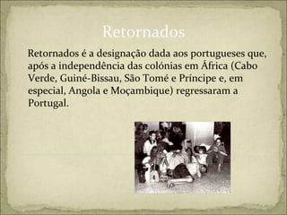 Retornados
Retornados é a designação dada aos portugueses que,
após a independência das colónias em África (Cabo
Verde, Guiné-Bissau, São Tomé e Príncipe e, em
especial, Angola e Moçambique) regressaram a
Portugal.
 