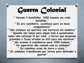 Guerra Colonial
“ Haviam 3 batalhões, 1000 homens em cada
batalhão.”
“ Eu era cozinheiro, cozinhava para os meus
companheiros”
“ Nós vivíamos em quarteis com barracas em madeira.”
“ Quando nós íamos para algum lado e passávamos
numa vala estavam lá por cima o torras que largavam
granadas e facas viradas ao alto para nos matarem”
“ nós eramos 6 cozinheiros para 1000 homens.”
“ Os superiores não comiam com os soldados”
“ Os caminhos eram de terra e areia.”
“ Os soldados trabalhavam por turnos para defender o
quartel”
 