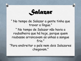 Salazar
“ No tempo de Salazar a gente tinha que
travar a língua.”
“ No tempo de Salazar não havia a
roubalheira que há hoje, porque quem
roubasse arrancavam as unhas a sangue
frio.”
“Para endireitar o país nem dois Salazares
chegavam.”
 