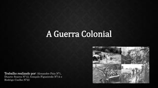 A Guerra Colonial
Trabalho realizado por: Alexandre Pais Nº1,
Duarte Soares Nº12, Gonçalo Figueiredo Nº14 e
Rodrigo Coelho Nº22
 