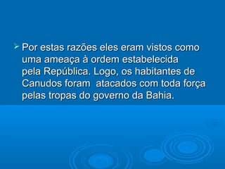  Por estas razões eles eram vistos como
 uma ameaça à ordem estabelecida
 pela República. Logo, os habitantes de
 Canudos foram atacados com toda força
 pelas tropas do governo da Bahia.
 