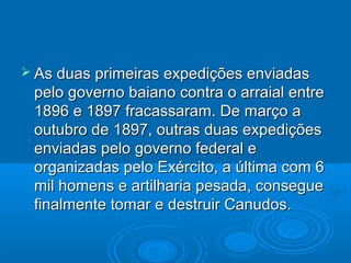  As duas primeiras expedições enviadas
 pelo governo baiano contra o arraial entre
 1896 e 1897 fracassaram. De março a
 outubro de 1897, outras duas expedições
 enviadas pelo governo federal e
 organizadas pelo Exército, a última com 6
 mil homens e artilharia pesada, consegue
 finalmente tomar e destruir Canudos.
 
