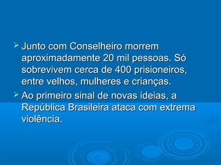  Junto com  Conselheiro morrem
  aproximadamente 20 mil pessoas. Só
  sobrevivem cerca de 400 prisioneiros,
  entre velhos, mulheres e crianças.
 Ao primeiro sinal de novas ideias, a
  República Brasileira ataca com extrema
  violência.
 
