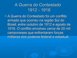 A Guerra do Contestado
            1912 - 1916
 A Guerra do Contestado foi um conflito
 armado que ocorreu na região Sul do
 Brasil, entre outubro de 1912 e agosto de
 1916. O conflito envolveu cerca de 20 mil
 camponeses que enfrentaram forças
 militares dos poderes federal e estadual.
 