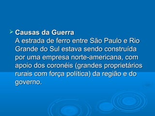  Causas da Guerra
 A estrada de ferro entre São Paulo e Rio
 Grande do Sul estava sendo construída
 por uma empresa norte-americana, com
 apoio dos coronéis (grandes proprietários
 rurais com força política) da região e do
 governo.
 