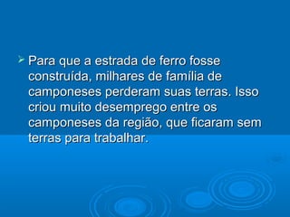  Para que a estrada de ferro fosse
 construída, milhares de família de
 camponeses perderam suas terras. Isso
 criou muito desemprego entre os
 camponeses da região, que ficaram sem
 terras para trabalhar.
 