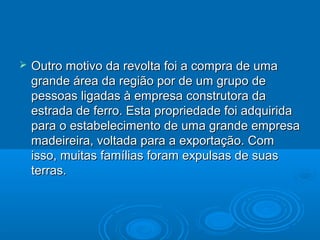    Outro motivo da revolta foi a compra de uma
    grande área da região por de um grupo de
    pessoas ligadas à empresa construtora da
    estrada de ferro. Esta propriedade foi adquirida
    para o estabelecimento de uma grande empresa
    madeireira, voltada para a exportação. Com
    isso, muitas famílias foram expulsas de suas
    terras.
 