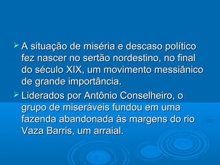  A situação de miséria e descaso político
  fez nascer no sertão nordestino, no final
  do século XIX, um movimento messiânico
  de grande importância.
 Liderados por Antônio Conselheiro, o
  grupo de miseráveis fundou em uma
  fazenda abandonada às margens do rio
  Vaza Barris, um arraial.
 