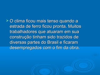  O clima ficou mais tenso quando a
 estrada de ferro ficou pronta. Muitos
 trabalhadores que atuaram em sua
 construção tinham sido trazidos de
 diversas partes do Brasil e ficaram
 desempregados com o fim da obra.
 
