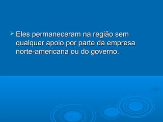  Eles permaneceram  na região sem
 qualquer apoio por parte da empresa
 norte-americana ou do governo.
 