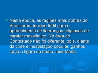  Nesta época, as regiões mais pobres do
 Brasil eram terreno fértil para o
 aparecimento de lideranças religiosas de
 caráter messiânico. Na área do
 Contestado não foi diferente, pois, diante
 da crise e insatisfação popular, ganhou
 força a figura do beato José Maria.
 