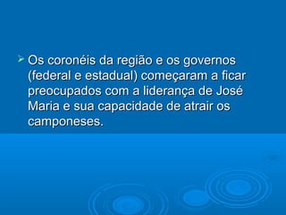  Os coronéis da região e os governos
 (federal e estadual) começaram a ficar
 preocupados com a liderança de José
 Maria e sua capacidade de atrair os
 camponeses.
 