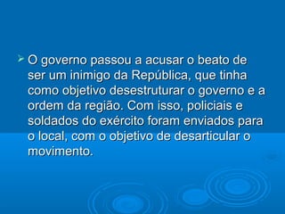  O governo passou a acusar o beato de
 ser um inimigo da República, que tinha
 como objetivo desestruturar o governo e a
 ordem da região. Com isso, policiais e
 soldados do exército foram enviados para
 o local, com o objetivo de desarticular o
 movimento.
 
