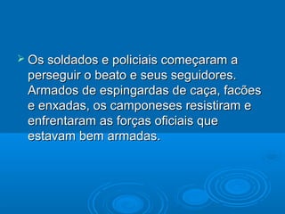  Os soldados e policiais começaram a
 perseguir o beato e seus seguidores.
 Armados de espingardas de caça, facões
 e enxadas, os camponeses resistiram e
 enfrentaram as forças oficiais que
 estavam bem armadas.
 