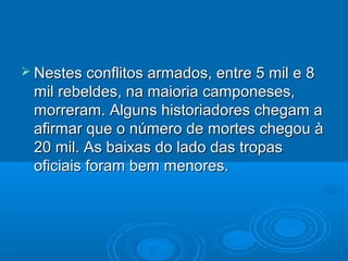  Nestes conflitos armados, entre 5 mil e 8
 mil rebeldes, na maioria camponeses,
 morreram. Alguns historiadores chegam a
 afirmar que o número de mortes chegou à
 20 mil. As baixas do lado das tropas
 oficiais foram bem menores.
 
