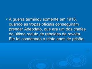  A guerra terminou somente em   1916,
 quando as tropas oficiais conseguiram
 prender Adeodato, que era um dos chefes
 do último reduto de rebeldes da revolta.
 Ele foi condenado a trinta anos de prisão.
 