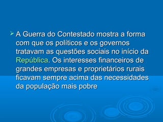  A Guerra do Contestado mostra a forma
 com que os políticos e os governos
 tratavam as questões sociais no início da
 República. Os interesses financeiros de
 grandes empresas e proprietários rurais
 ficavam sempre acima das necessidades
 da população mais pobre
 