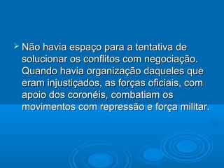  Não havia espaço para a tentativa de
 solucionar os conflitos com negociação.
 Quando havia organização daqueles que
 eram injustiçados, as forças oficiais, com
 apoio dos coronéis, combatiam os
 movimentos com repressão e força militar.
 