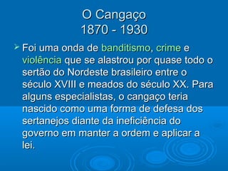 O Cangaço
             1870 - 1930
 Foi uma onda de  banditismo, crime e
 violência que se alastrou por quase todo o
 sertão do Nordeste brasileiro entre o
 século XVIII e meados do século XX. Para
 alguns especialistas, o cangaço teria
 nascido como uma forma de defesa dos
 sertanejos diante da ineficiência do
 governo em manter a ordem e aplicar a
 lei.
 