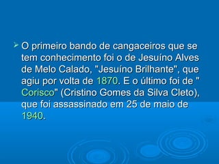  O primeiro bando de cangaceiros que se
 tem conhecimento foi o de Jesuíno Alves
 de Melo Calado, "Jesuíno Brilhante", que
 agiu por volta de 1870. E o último foi de "
 Corisco" (Cristino Gomes da Silva Cleto),
 que foi assassinado em 25 de maio de
 1940.
 
