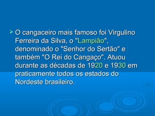  O cangaceiro mais famoso foi Virgulino
 Ferreira da Silva, o "Lampião",
 denominado o "Senhor do Sertão" e
 também "O Rei do Cangaço". Atuou
 durante as décadas de 1920 e 1930 em
 praticamente todos os estados do
 Nordeste brasileiro.
 