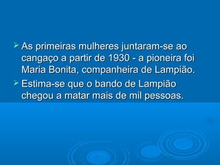  As primeiras mulheres juntaram-se ao
  cangaço a partir de 1930 - a pioneira foi
  Maria Bonita, companheira de Lampião.
 Estima-se que o bando de Lampião
  chegou a matar mais de mil pessoas.
 