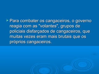  Para combater os cangaceiros, o governo
 reagia com as "volantes", grupos de
 policiais disfarçados de cangaceiros, que
 muitas vezes eram mais brutais que os
 próprios cangaceiros.
 