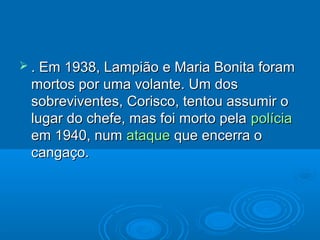  . Em1938, Lampião e Maria Bonita foram
 mortos por uma volante. Um dos
 sobreviventes, Corisco, tentou assumir o
 lugar do chefe, mas foi morto pela polícia
 em 1940, num ataque que encerra o
 cangaço.
 