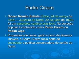 Padre Cícero
   Cícero Romão Batista (Crato, 24 de março de
    1844 — Juazeiro do Norte, 20 de julho de 1934)
    foi um sacerdote católico brasileiro. Na devoção
    popular é conhecido como Padre Cícero ou
    Padim Ciço.
   Proprietário de terras, gado e dono de diversos
    imóveis, o Padre Cícero fazia parte da
    sociedade e política conservadora do sertão do
    Cariri.
 