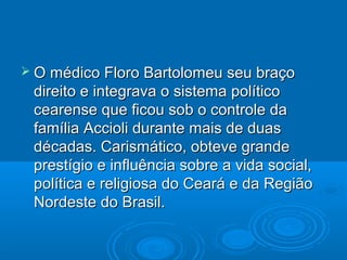  O médico Floro Bartolomeu seu braço
 direito e integrava o sistema político
 cearense que ficou sob o controle da
 família Accioli durante mais de duas
 décadas. Carismático, obteve grande
 prestígio e influência sobre a vida social,
 política e religiosa do Ceará e da Região
 Nordeste do Brasil.
 