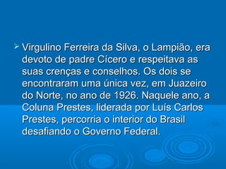  Virgulino Ferreira da Silva, o Lampião, era
 devoto de padre Cícero e respeitava as
 suas crenças e conselhos. Os dois se
 encontraram uma única vez, em Juazeiro
 do Norte, no ano de 1926. Naquele ano, a
 Coluna Prestes, liderada por Luís Carlos
 Prestes, percorria o interior do Brasil
 desafiando o Governo Federal.
 