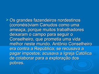  Os grandes fazendeiros nordestinos
 (coronéis)viam Canudos como uma
 ameaça, porque muitos trabalhadores
 deixaram o campo para seguir o
 Conselheiro, que prometia uma vida
 melhor neste mundo. Antônio Conselheiro
 era contra a República; se recusava a
 pagar impostos; acusava a Igreja Católica
 de colaborar para a exploração dos
 pobres.
 
