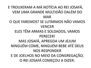 E TROUXERAM A MÁ NOTÍCIA AO REI JOSAFÁ,
VEM UMA GRANDE MULTIDÃO DALÉM DO
MAR
O QUE FAREMOS? SE LUTARMOS NÃO VAMOS
VENCER
ELES TÊM ARMAS E SOLDADOS, VAMOS
PERECER!
MAS JOSAFÁ, APREGOA UM JEJUM
NINGUÉM COME, NINGUÉM BEBE ATÉ DEUS
NOS RESPONDER
E DE JOELHOS NO MEIO DA CONGREGAÇÃO,
O REI JOSAFÁ COMEÇOU A DIZER:
 