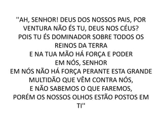 ''AH, SENHOR! DEUS DOS NOSSOS PAIS, POR
VENTURA NÃO ÉS TU, DEUS NOS CÉUS?
POIS TU ÉS DOMINADOR SOBRE TODOS OS
REINOS DA TERRA
E NA TUA MÃO HÁ FORÇA E PODER
EM NÓS, SENHOR
EM NÓS NÃO HÁ FORÇA PERANTE ESTA GRANDE
MULTIDÃO QUE VÊM CONTRA NÓS,
E NÃO SABEMOS O QUE FAREMOS,
PORÉM OS NOSSOS OLHOS ESTÃO POSTOS EM
TI''
 