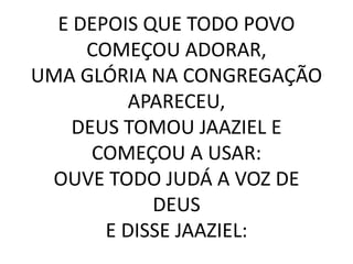 E DEPOIS QUE TODO POVO
COMEÇOU ADORAR,
UMA GLÓRIA NA CONGREGAÇÃO
APARECEU,
DEUS TOMOU JAAZIEL E
COMEÇOU A USAR:
OUVE TODO JUDÁ A VOZ DE
DEUS
E DISSE JAAZIEL:
 