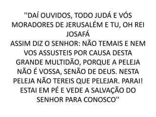 ''DAÍ OUVIDOS, TODO JUDÁ E VÓS
MORADORES DE JERUSALÉM E TU, OH REI
JOSAFÁ
ASSIM DIZ O SENHOR: NÃO TEMAIS E NEM
VOS ASSUSTEIS POR CAUSA DESTA
GRANDE MULTIDÃO, PORQUE A PELEJA
NÃO É VOSSA, SENÃO DE DEUS. NESTA
PELEJA NÃO TEREIS QUE PELEJAR. PARAI!
ESTAI EM PÉ E VEDE A SALVAÇÃO DO
SENHOR PARA CONOSCO''
 