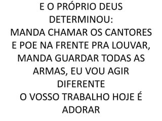 E O PRÓPRIO DEUS
DETERMINOU:
MANDA CHAMAR OS CANTORES
E POE NA FRENTE PRA LOUVAR,
MANDA GUARDAR TODAS AS
ARMAS, EU VOU AGIR
DIFERENTE
O VOSSO TRABALHO HOJE É
ADORAR
 