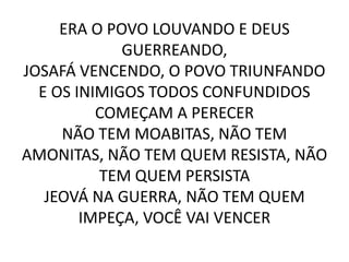 ERA O POVO LOUVANDO E DEUS
GUERREANDO,
JOSAFÁ VENCENDO, O POVO TRIUNFANDO
E OS INIMIGOS TODOS CONFUNDIDOS
COMEÇAM A PERECER
NÃO TEM MOABITAS, NÃO TEM
AMONITAS, NÃO TEM QUEM RESISTA, NÃO
TEM QUEM PERSISTA
JEOVÁ NA GUERRA, NÃO TEM QUEM
IMPEÇA, VOCÊ VAI VENCER
 