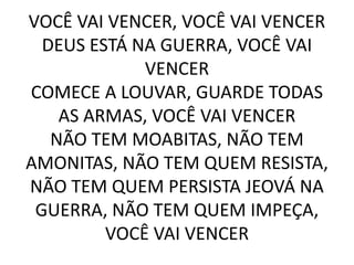 VOCÊ VAI VENCER, VOCÊ VAI VENCER
DEUS ESTÁ NA GUERRA, VOCÊ VAI
VENCER
COMECE A LOUVAR, GUARDE TODAS
AS ARMAS, VOCÊ VAI VENCER
NÃO TEM MOABITAS, NÃO TEM
AMONITAS, NÃO TEM QUEM RESISTA,
NÃO TEM QUEM PERSISTA JEOVÁ NA
GUERRA, NÃO TEM QUEM IMPEÇA,
VOCÊ VAI VENCER
 