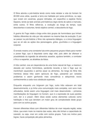 O filme aborda a pré-história tendo como meta retratar a vida do homem há
80.000 anos atrás, quando a terra era habitada por seres primitivos, ou seja:
que viviam em cavernas, grupos nômades, em especifico a espécie Homo
Sapiens, tendo ao lado animais pré-históricos (tigre dente de sabre e mamute),
entre outros. O filme refere-se, a evolução ao longo do tempo, suas
descobertas e costumes, tendo objetivo central, a descoberta do fogo.
A guerra do Fogo relata a briga entre dois grupos de hominídeos que tinham
hábitos diferentes de vida por não estarem na mesma fase de evolução. E por
se passar na pré-história o filme não apresenta diálogos, e a única linguagem
que se vê são as ações dos personagens, gritos, grunhidos e a linguagem
corporal.
O enredo mostra uma constante luta entre pequenos grupos tribais para manter
a posse fogo, que é disputada como algo vital, pois além de oferecer a
possibilidade da ingestão de alimentos assados, ajudava também, a combater
o frio e a espantar, as alcatéias de lobos.
A tribo central, vive em dependencia de uma fonte natural de fogo, a mesma é
atacada por outros hominídeos, perdendo durante a luta o fogo que os
mantinham aquecidos e permia assar os alimentos. Ao longo do filme três
membros dessa tribo saem aprocura de fogo, passando por variados
problemas e assim ganhando mais consciência e adiquirindo novos
conhecimentos a cada novo obstáculo superado.
Enquanto enquanto uns brigavam por fogo, outra tribo estavam em total
desenvolvimento, e ja tinha uma comunicação mais completa, com sons mais
articulados, tendo assim uma linguagem oral mais desenvolvida – primeiras
manifestações de linguagem no homem, que é a expressão de suas paixões
com, dor e o prazer. Além disso existe outros elementos culturais como
habitação e ritos que denotam um maior grau de complexidade deste grupo
para com os outros grupos.
Haviam diferentes tribos com diferentes hábitos de viver naquela região; estas
tribos, que eram rivais na maioria das vezes, eles não tinham a capacidade de
coexistir, ou seja, viver em união com outros grupos. Tudo era motivo para
bigras, havia competição até pelos alimentos.
 