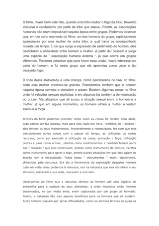 O filme, revela bem este fato, quando uma tribo roubar o fogo da tribo, havendo
inclusive o canibalismo por parte da tribo que atacou. Porém, as associações
humanas não eram impossível naquela época entre grupos. Podemos observar
que, em um certo momento do filme, um dos homens do grupo, explicitamente
apaixona-se por uma mulher de outra tribo, a qual havia os acompanhado
durante um tempo. É daí que surge a expressão de sentimento do homem, eles
descobrem a afetividade entre homem e mulher. A partir daí passam a surgir
uma espécie de ” associação humana externa “, já que ocorre em grupos
diferentes. Podemos perceber que para haver essa união, houve interesse por
parte do homem, e foi neste grupo que ele aprendeu como gerar o tão
desejado fogo.
O fruto desta afetividade é uma criança, como percebemos no final do filme,
onde esta mulher encontra-se grávida. Percebemos também que o homem
naquela época começa a descobrir o prazer. Existem algumas cenas no filme
onde há relações sexuais explicitas, e em algumas há também a demonstração
do prazer. Visualizamos que ali surgiu a atração sexual entre o homem e a
mulher, já que em alguns momentos, os homens olham a mulher e tentam
atacá-la a força
Através do filme podemos perceber como eram as coisas há 80.000 anos atrás,
tudo parece ser tão arcaica, mais para eles, tudo era novo. Também, de ” arcaico ”
eles tinham os seus instrumentos. Provavelmente a necessidade, fez com que eles
descobrissem novas coisas com o passar do tempo, as utilidades de certos
recursos, como por exemplo a utilização de ossos, proteção o fogo, utilização
pedras e paus como armas., plantas como medicamentos e também faziam parte
das ” cabanas ” que eles construíam; pedras como instrumento de pintura, varetas
como instrumento para gerar o fogo, dentre outras situações em que eles agiam de
acordo com a necessidade. Todos esses ” instrumentos ” eram, obviamente,
oferecidos pela natureza. Era ela a ferramenta de exploração daqueles homens
tudo em volta deles pertencia à natureza, era na natureza que eles obtinham o seu
alimento, matavam a sua sede, moravam e morriam.
Observamos no filme que a natureza oferece ao homem até uma espécie de
armadilha para a captura de seus alimentos: a areia movediça onde homens
desavisados, ao cair nesta areia, eram capturados por um grupo ali formado.
Porém, a natureza não traz apenas benefícios para os homens que ali existem.
Estes homens passam por sérias dificuldades, como os animais ferozes os quais os
 